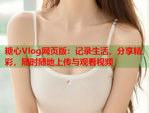 糖心Vlog网页版：记录生活，分享精彩，随时随地上传与观看视频