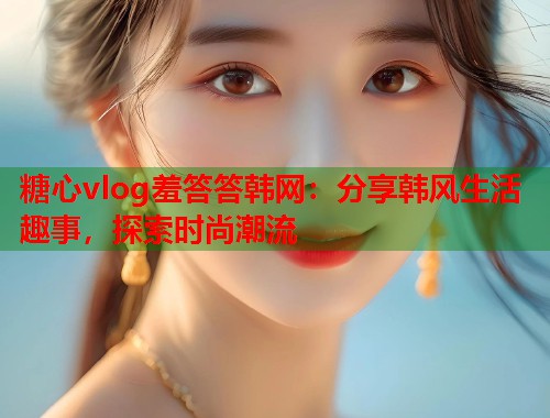 糖心vlog羞答答韩网：分享韩风生活趣事，探索时尚潮流