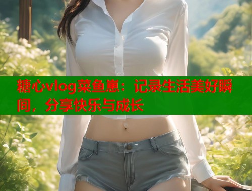 糖心vlog菜鱼崽：记录生活美好瞬间，分享快乐与成长
