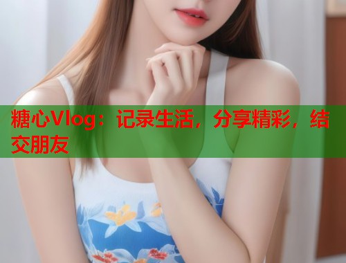 糖心Vlog：记录生活，分享精彩，结交朋友  第2张