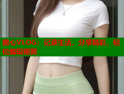 糖心VLOG：记录生活，分享精彩，轻松编辑视频