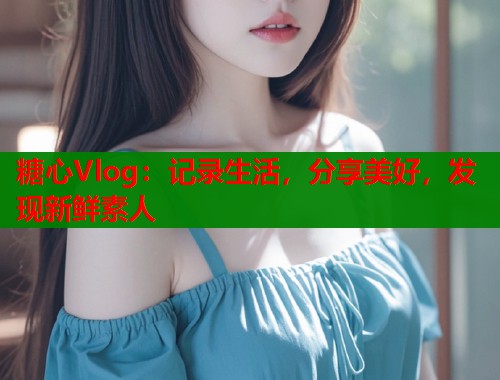 糖心Vlog：记录生活，分享美好，发现新鲜素人