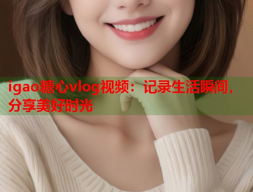 igao糖心vlog视频：记录生活瞬间，分享美好时光