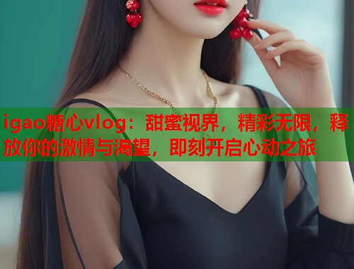 igao糖心vlog：甜蜜视界，精彩无限，释放你的激情与渴望，即刻开启心动之旅