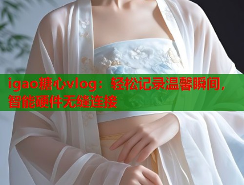 igao糖心vlog：轻松记录温馨瞬间，智能硬件无缝连接