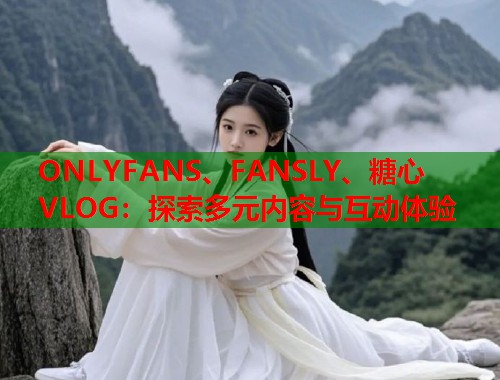 ONLYFANS、FANSLY、糖心VLOG：探索多元内容与互动体验