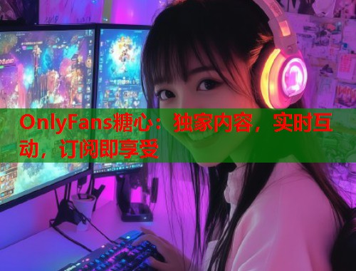 OnlyFans糖心：独家内容，实时互动，订阅即享受