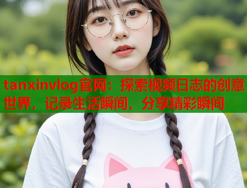 tanxinvlog官网：探索视频日志的创意世界，记录生活瞬间，分享精彩瞬间