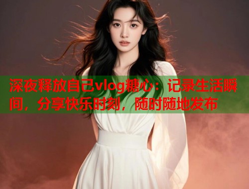 深夜释放自己vlog糖心：记录生活瞬间，分享快乐时刻，随时随地发布