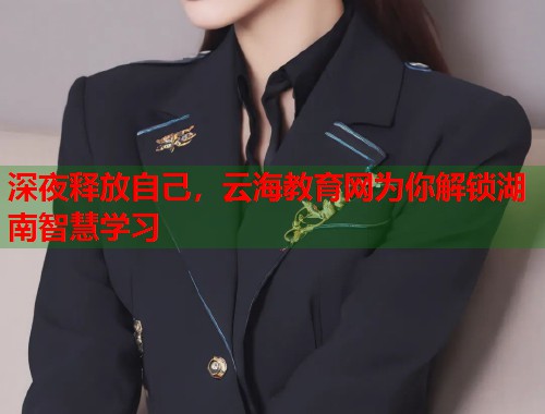 深夜释放自己，云海教育网为你解锁湖南智慧学习