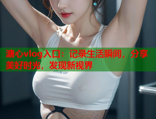 溏心vlog入口：记录生活瞬间，分享美好时光，发现新视界  第2张