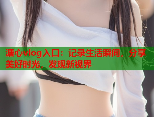 溏心vlog入口：记录生活瞬间，分享美好时光，发现新视界