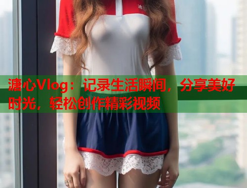 溏心Vlog：记录生活瞬间，分享美好时光，轻松创作精彩视频