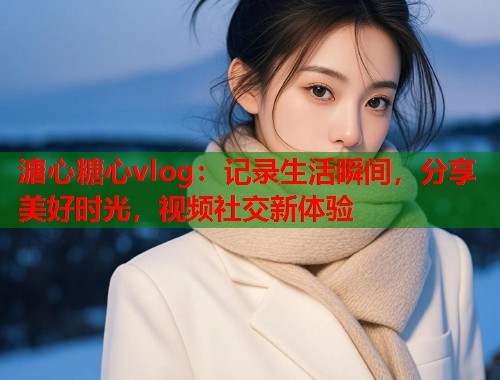 溏心糖心vlog：记录生活瞬间，分享美好时光，视频社交新体验