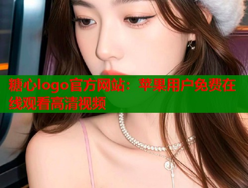 糖心logo官方网站：苹果用户免费在线观看高清视频