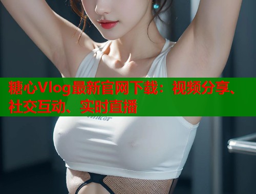 糖心Vlog最新官网下载：视频分享、社交互动、实时直播