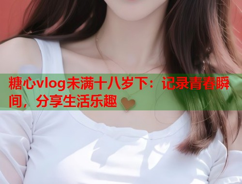 糖心vlog未满十八岁下：记录青春瞬间，分享生活乐趣