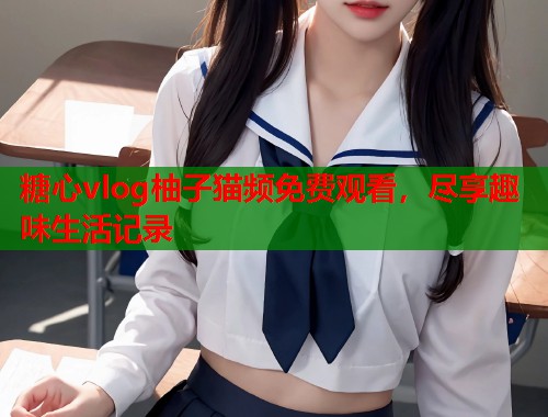 糖心vlog柚子猫频免费观看，尽享趣味生活记录
