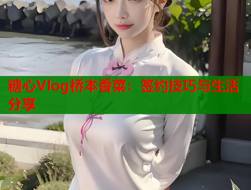 糖心Vlog桥本香菜：签约技巧与生活分享