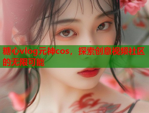糖心vlog元神cos，探索创意视频社区的无限可能