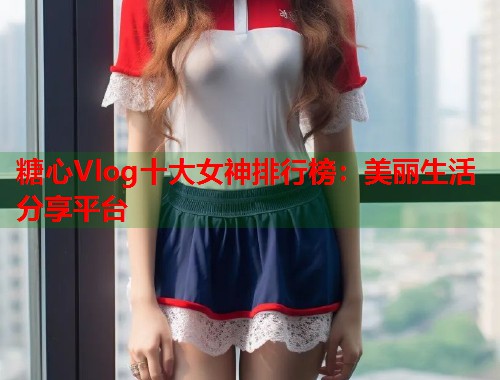 糖心Vlog十大女神排行榜：美丽生活分享平台