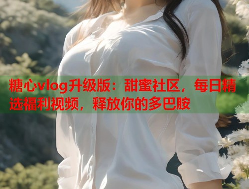 糖心vlog升级版：甜蜜社区，每日精选福利视频，释放你的多巴胺