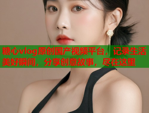 糖心vlog原创国产视频平台，记录生活美好瞬间，分享创意故事，尽在这里