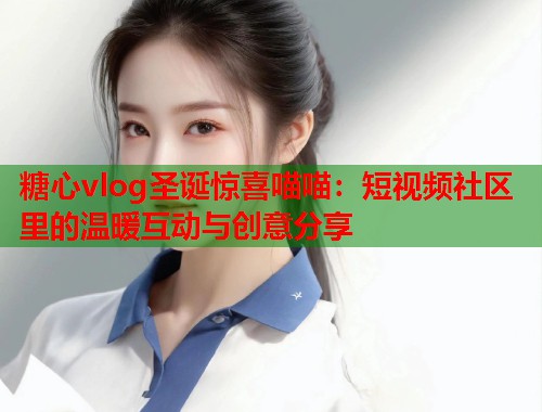 糖心vlog圣诞惊喜喵喵：短视频社区里的温暖互动与创意分享