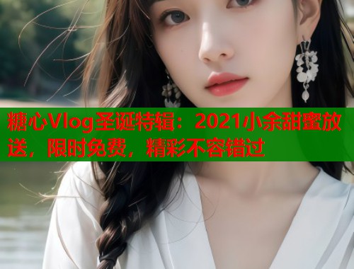 糖心Vlog圣诞特辑：2021小余甜蜜放送，限时免费，精彩不容错过