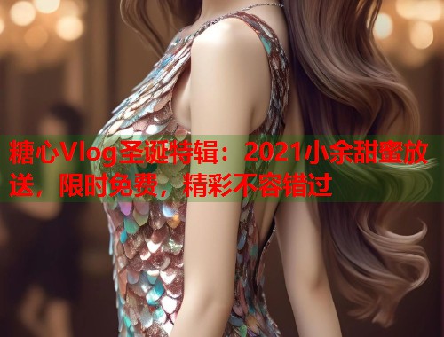 糖心Vlog圣诞特辑：2021小余甜蜜放送，限时免费，精彩不容错过  第2张