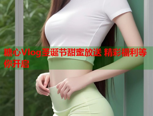 糖心Vlog圣诞节甜蜜放送 精彩福利等你开启