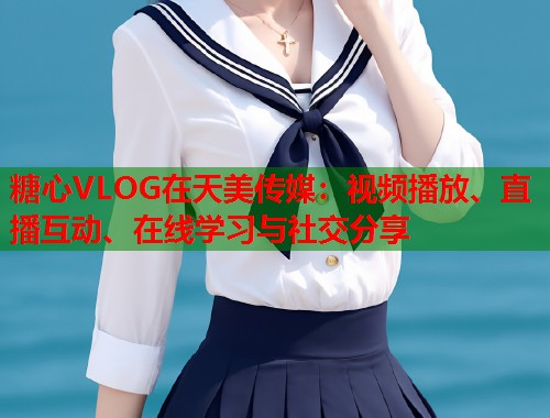 糖心VLOG在天美传媒：视频播放、直播互动、在线学习与社交分享