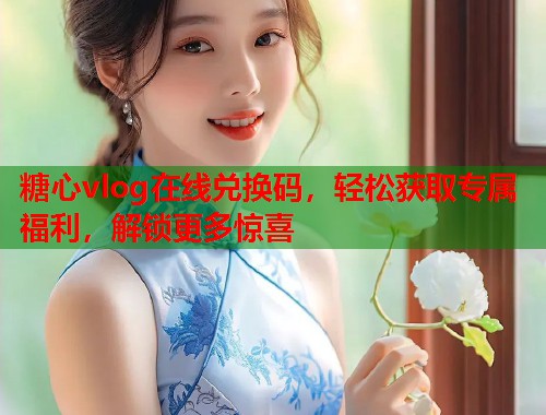 糖心vlog在线兑换码，轻松获取专属福利，解锁更多惊喜