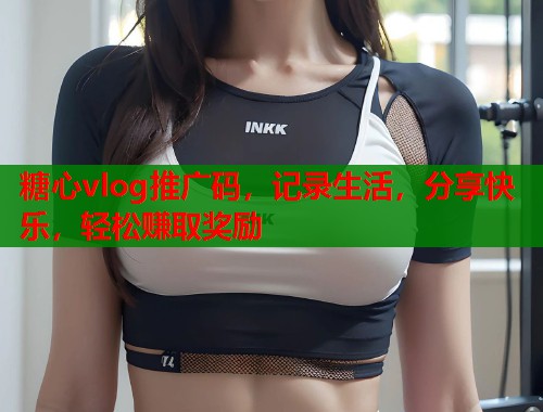 糖心vlog推广码，记录生活，分享快乐，轻松赚取奖励