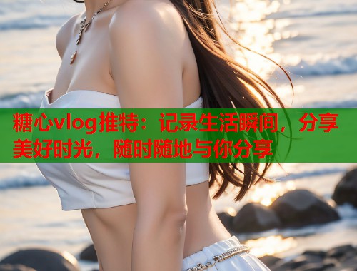 糖心vlog推特：记录生活瞬间，分享美好时光，随时随地与你分享
