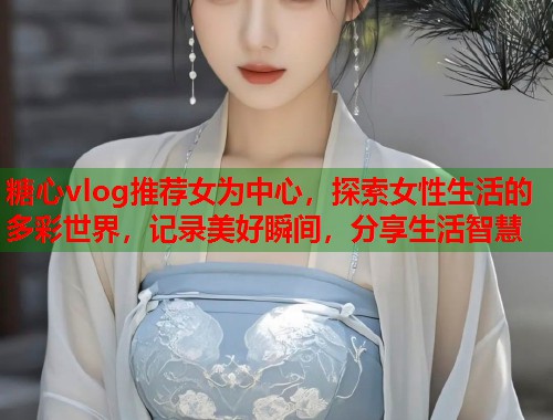 糖心vlog推荐女为中心，探索女性生活的多彩世界，记录美好瞬间，分享生活智慧