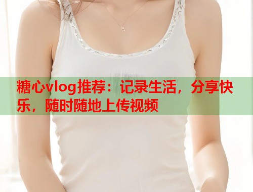 糖心vlog推荐：记录生活，分享快乐，随时随地上传视频