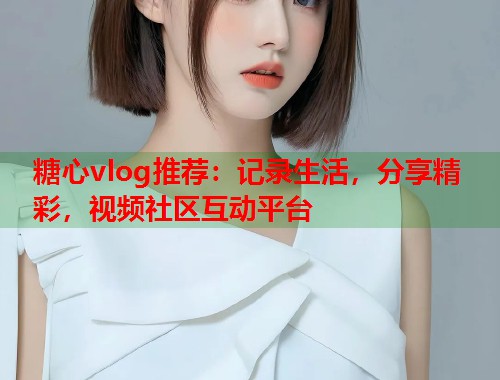 糖心vlog推荐：记录生活，分享精彩，视频社区互动平台