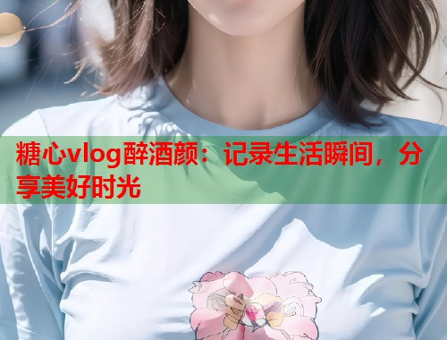 糖心vlog醉酒颜：记录生活瞬间，分享美好时光