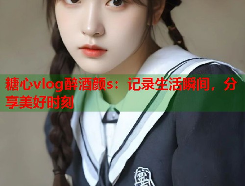 糖心vlog醉酒颜s：记录生活瞬间，分享美好时刻
