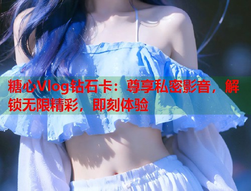糖心Vlog钻石卡：尊享私密影音，解锁无限精彩，即刻体验