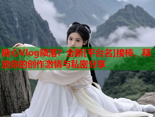 糖心Vlog陨落？全新[平台名]接棒，释放你的创作激情与私密分享