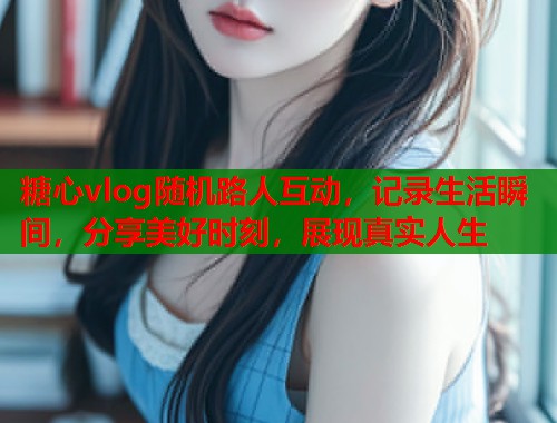 糖心vlog随机路人互动，记录生活瞬间，分享美好时刻，展现真实人生
