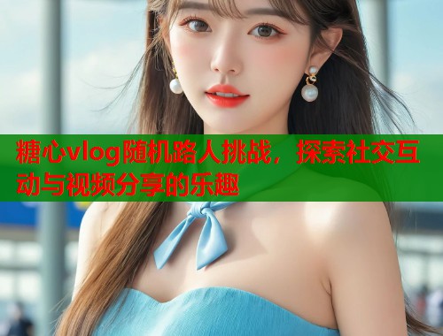 糖心vlog随机路人挑战，探索社交互动与视频分享的乐趣  第2张