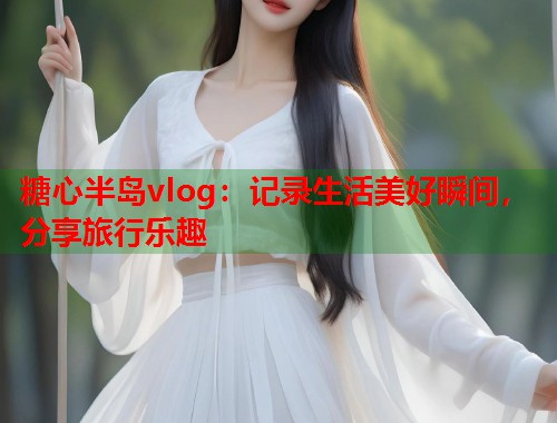 糖心半岛vlog：记录生活美好瞬间，分享旅行乐趣