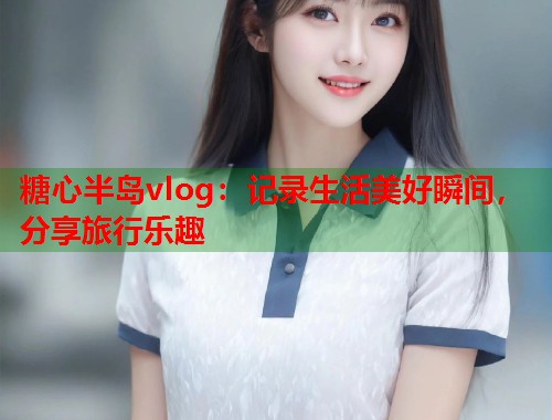 糖心半岛vlog：记录生活美好瞬间，分享旅行乐趣  第2张