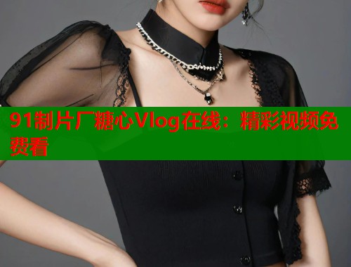 91制片厂糖心Vlog在线：精彩视频免费看