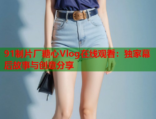 91制片厂糖心Vlog在线观看：独家幕后故事与创意分享