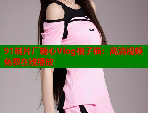 91制片厂糖心Vlog柚子猫：高清视频免费在线播放