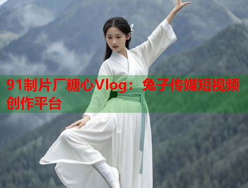 91制片厂糖心Vlog：兔子传媒短视频创作平台